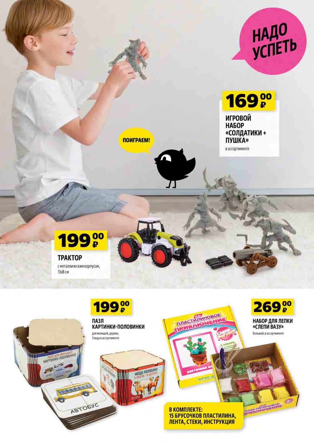  игрушка TPAKTOP с металлическим корпусом, 13х8 см за 199 руб. ИГРОВОЙ НАБОР «СОЛДАТИКИ + ПУШКА» в ассортименте за 169 руб. ПАЗЛ ДЛЯ МАЛЫШЕЙ КАРТИНКИ-Половинки за 199 руб. НАБОР ДЛЯ ЛЕПКИ «СЛЕПИ ВАЗУ» большой в ассортименте, в комплекте: 15 брусочков пластилина, лента, стеки, инструкция за 269 руб.